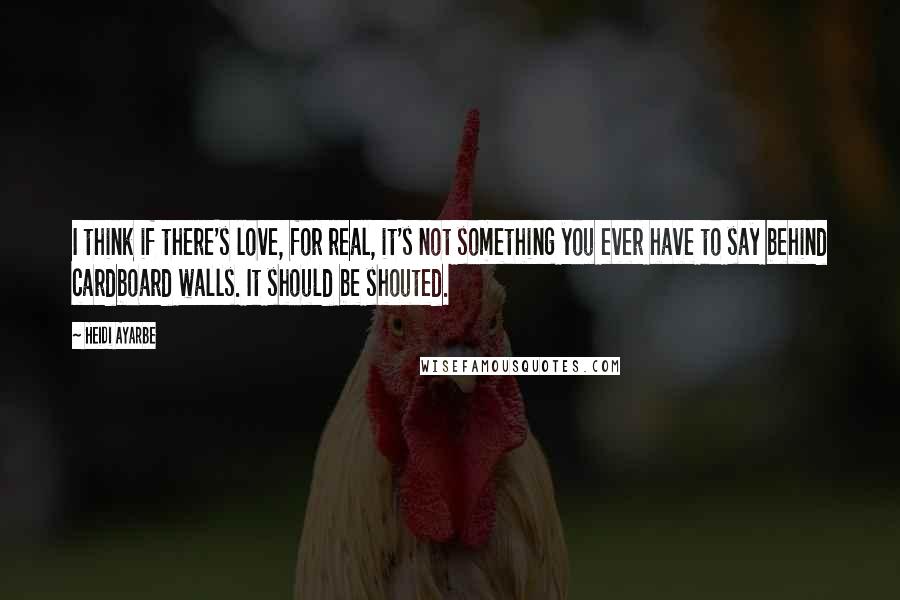 Heidi Ayarbe Quotes: I think if there's love, for real, it's not something you ever have to say behind cardboard walls. It should be shouted.