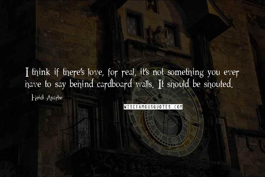 Heidi Ayarbe Quotes: I think if there's love, for real, it's not something you ever have to say behind cardboard walls. It should be shouted.