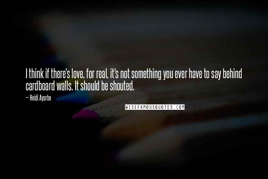 Heidi Ayarbe Quotes: I think if there's love, for real, it's not something you ever have to say behind cardboard walls. It should be shouted.