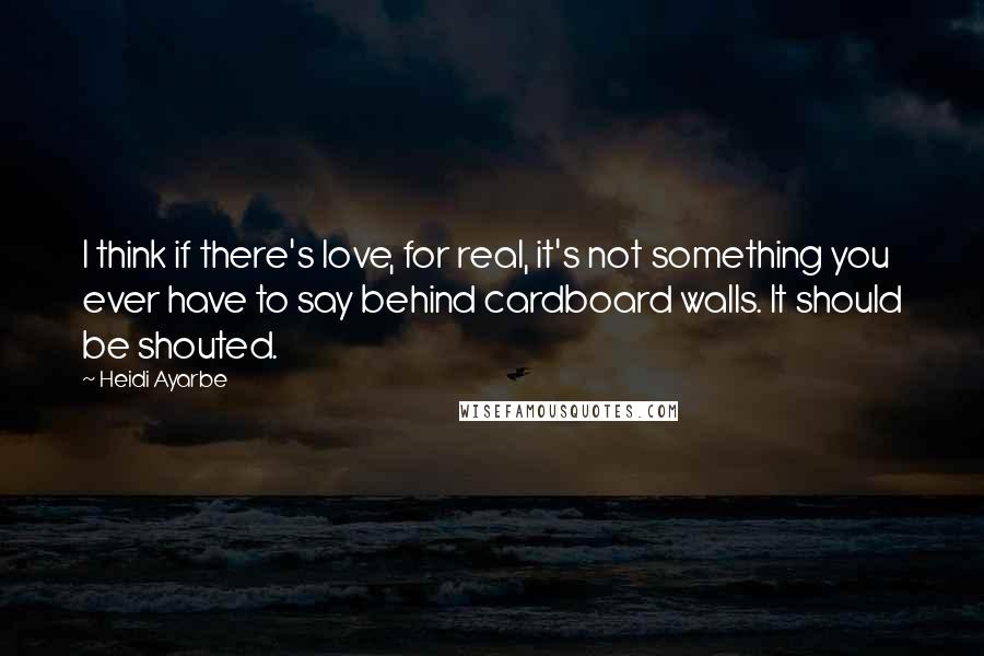 Heidi Ayarbe Quotes: I think if there's love, for real, it's not something you ever have to say behind cardboard walls. It should be shouted.