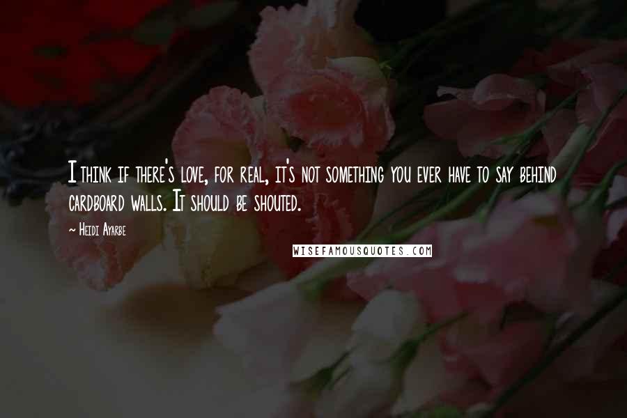 Heidi Ayarbe Quotes: I think if there's love, for real, it's not something you ever have to say behind cardboard walls. It should be shouted.