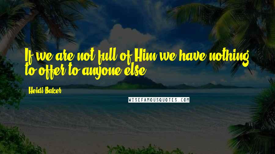 Heidi Baker Quotes: If we are not full of Him we have nothing to offer to anyone else.