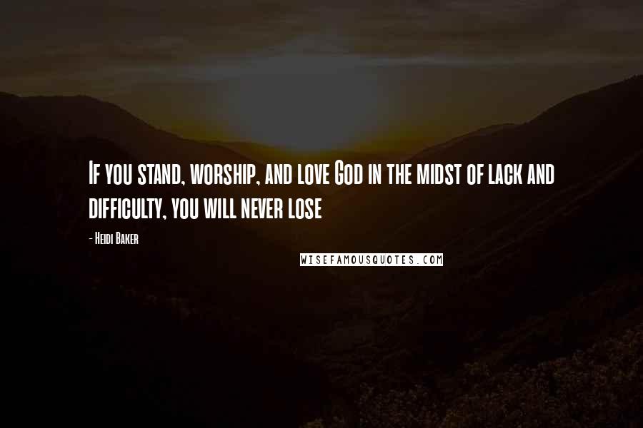 Heidi Baker Quotes: If you stand, worship, and love God in the midst of lack and difficulty, you will never lose