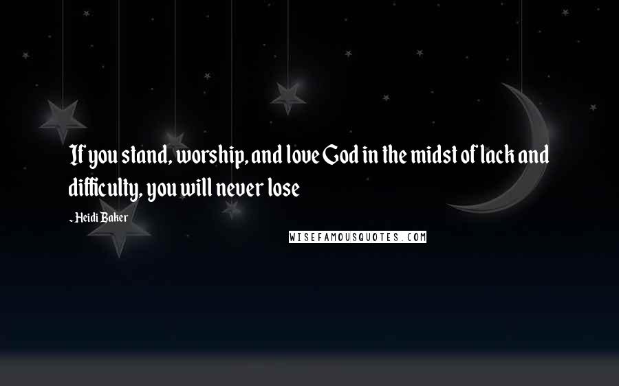 Heidi Baker Quotes: If you stand, worship, and love God in the midst of lack and difficulty, you will never lose