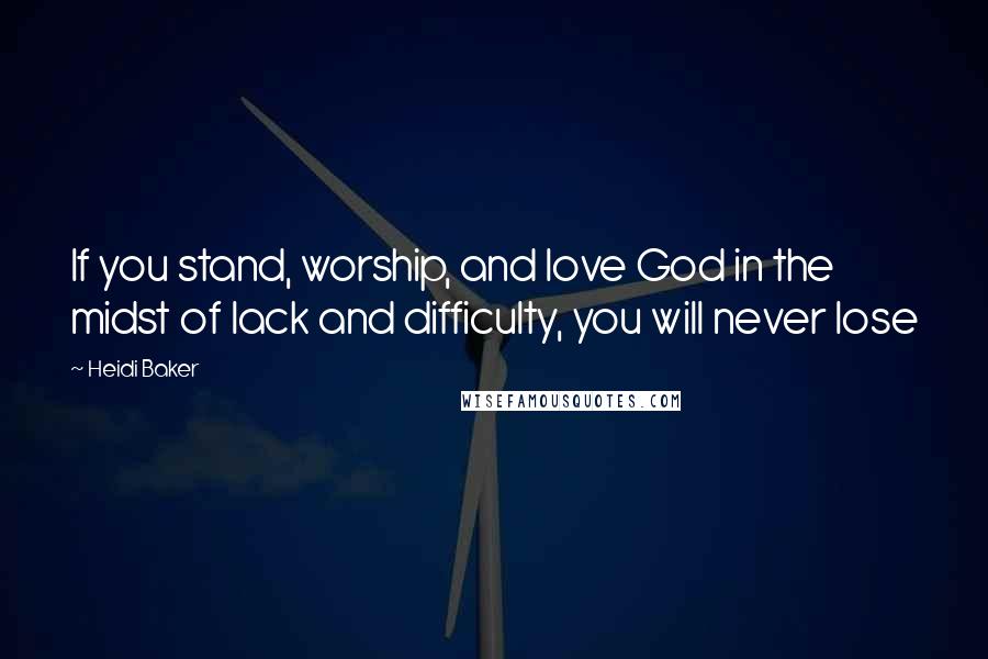 Heidi Baker Quotes: If you stand, worship, and love God in the midst of lack and difficulty, you will never lose