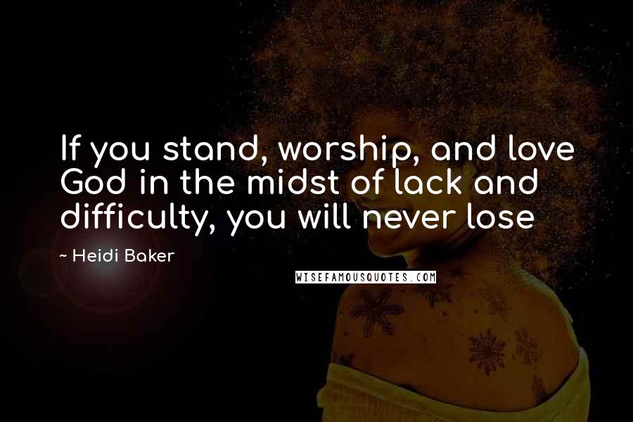 Heidi Baker Quotes: If you stand, worship, and love God in the midst of lack and difficulty, you will never lose