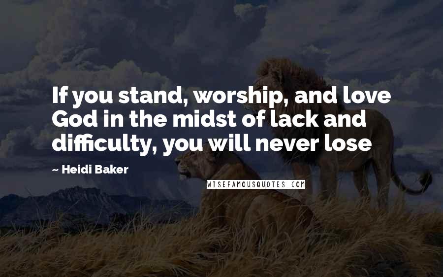 Heidi Baker Quotes: If you stand, worship, and love God in the midst of lack and difficulty, you will never lose