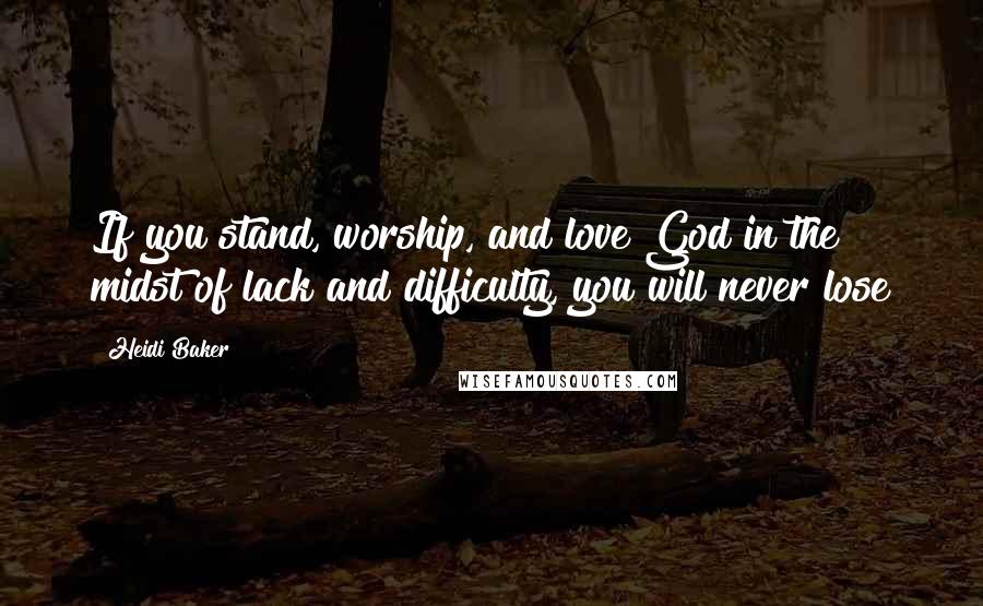 Heidi Baker Quotes: If you stand, worship, and love God in the midst of lack and difficulty, you will never lose