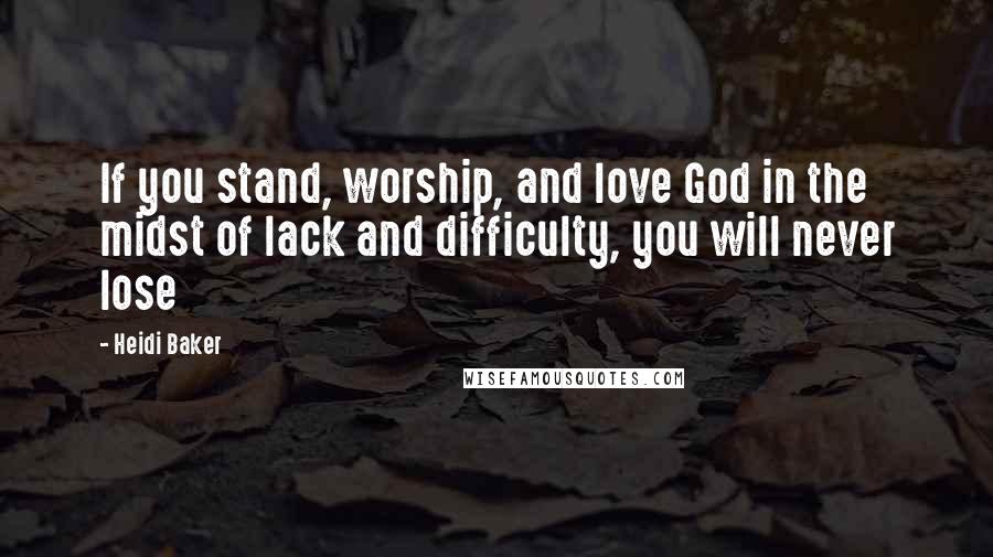 Heidi Baker Quotes: If you stand, worship, and love God in the midst of lack and difficulty, you will never lose