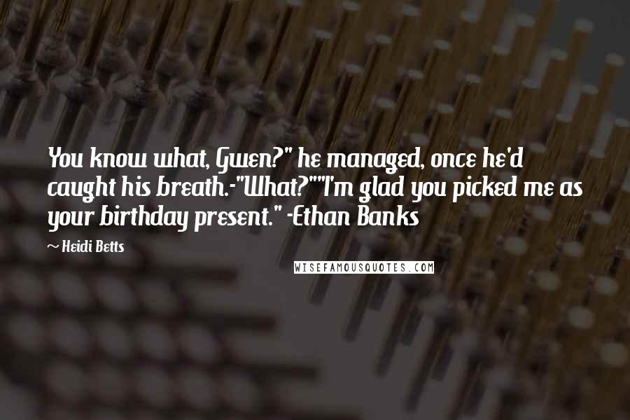 Heidi Betts Quotes: You know what, Gwen?" he managed, once he'd caught his breath.-"What?""I'm glad you picked me as your birthday present." -Ethan Banks