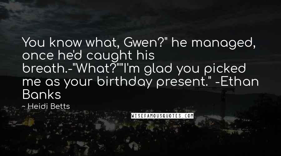 Heidi Betts Quotes: You know what, Gwen?" he managed, once he'd caught his breath.-"What?""I'm glad you picked me as your birthday present." -Ethan Banks