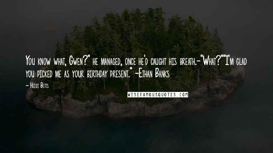 Heidi Betts Quotes: You know what, Gwen?" he managed, once he'd caught his breath.-"What?""I'm glad you picked me as your birthday present." -Ethan Banks