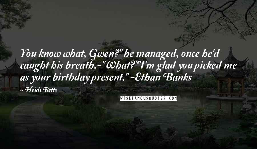 Heidi Betts Quotes: You know what, Gwen?" he managed, once he'd caught his breath.-"What?""I'm glad you picked me as your birthday present." -Ethan Banks