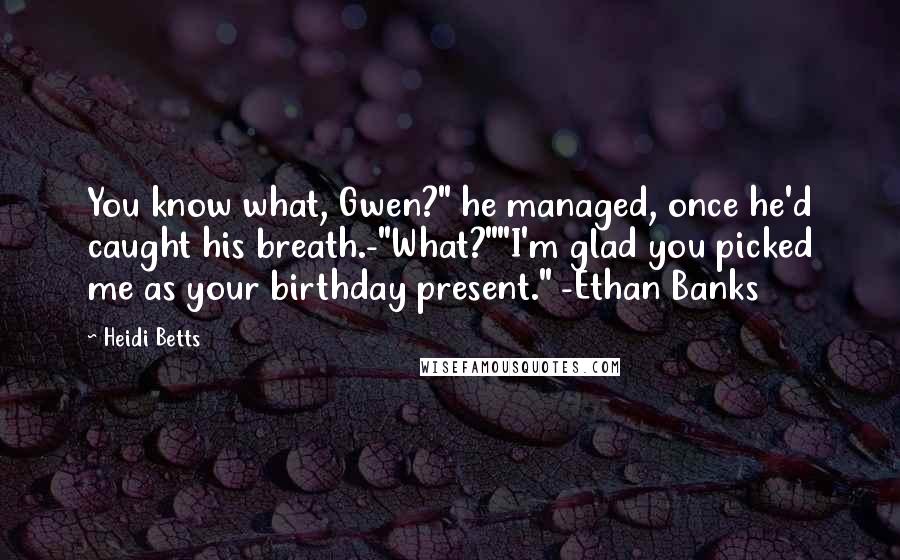 Heidi Betts Quotes: You know what, Gwen?" he managed, once he'd caught his breath.-"What?""I'm glad you picked me as your birthday present." -Ethan Banks