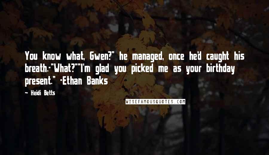 Heidi Betts Quotes: You know what, Gwen?" he managed, once he'd caught his breath.-"What?""I'm glad you picked me as your birthday present." -Ethan Banks