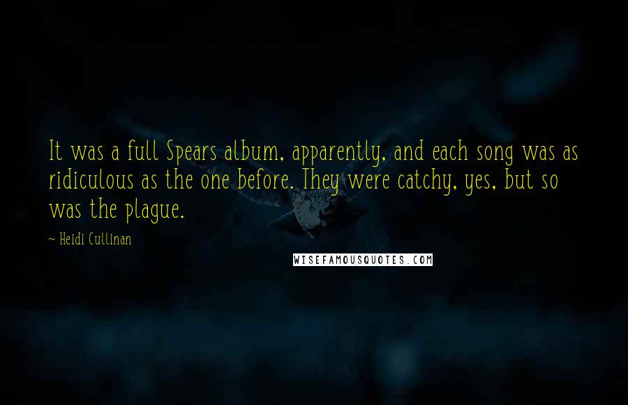 Heidi Cullinan Quotes: It was a full Spears album, apparently, and each song was as ridiculous as the one before. They were catchy, yes, but so was the plague.