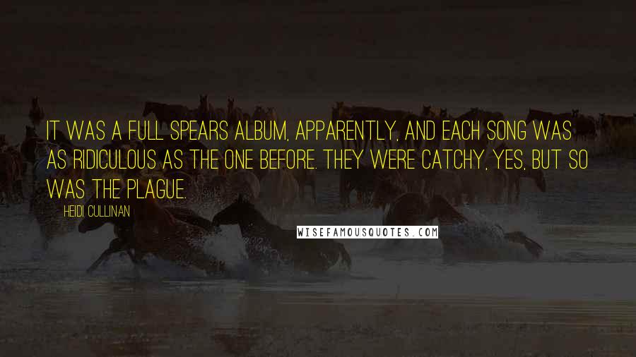 Heidi Cullinan Quotes: It was a full Spears album, apparently, and each song was as ridiculous as the one before. They were catchy, yes, but so was the plague.