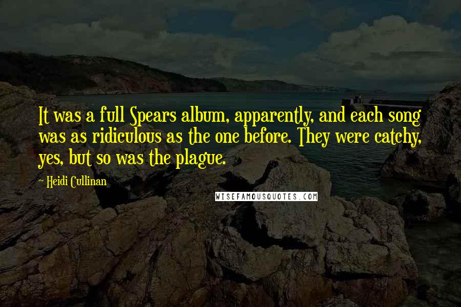 Heidi Cullinan Quotes: It was a full Spears album, apparently, and each song was as ridiculous as the one before. They were catchy, yes, but so was the plague.