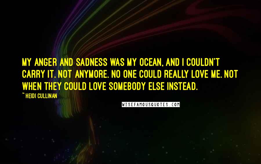 Heidi Cullinan Quotes: My anger and sadness was my ocean, and I couldn't carry it. Not anymore. No one could really love me. Not when they could love somebody else instead.