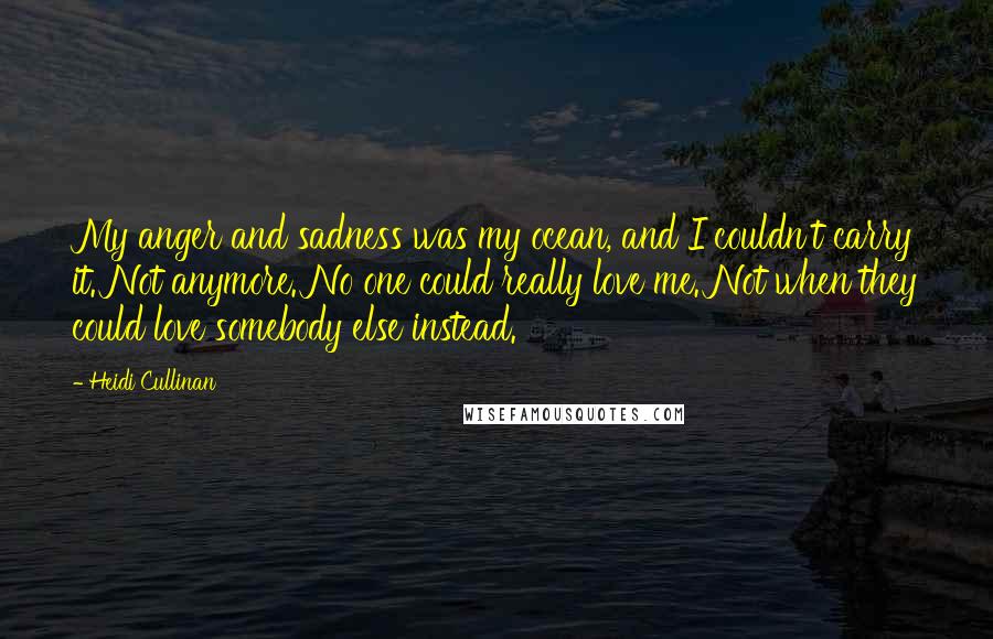 Heidi Cullinan Quotes: My anger and sadness was my ocean, and I couldn't carry it. Not anymore. No one could really love me. Not when they could love somebody else instead.