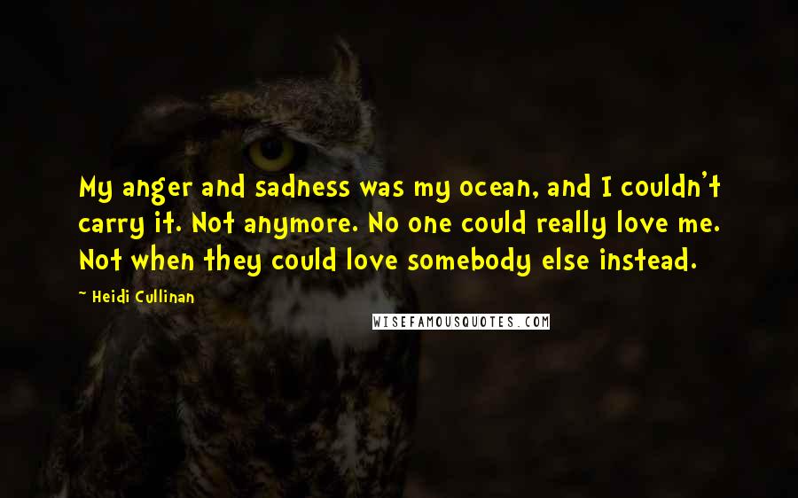 Heidi Cullinan Quotes: My anger and sadness was my ocean, and I couldn't carry it. Not anymore. No one could really love me. Not when they could love somebody else instead.