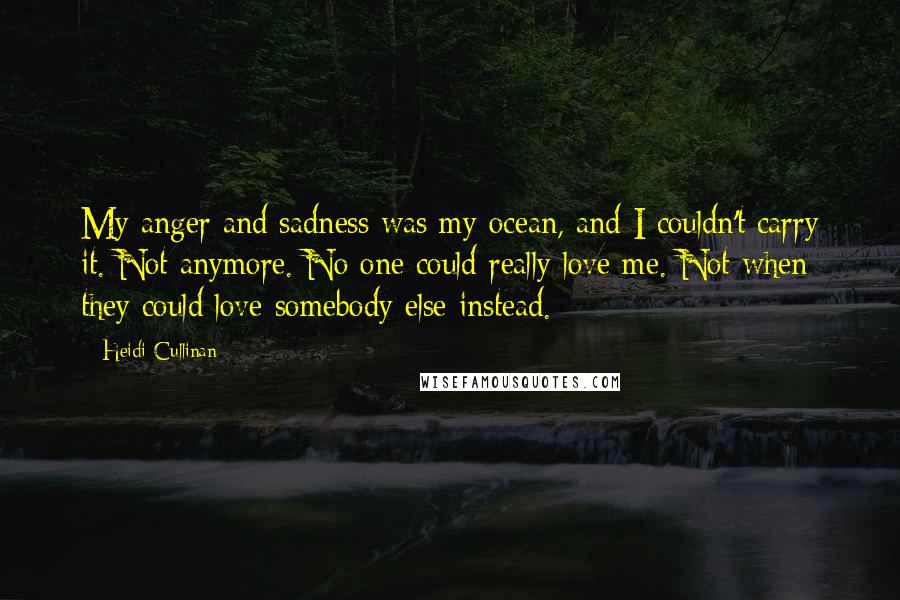 Heidi Cullinan Quotes: My anger and sadness was my ocean, and I couldn't carry it. Not anymore. No one could really love me. Not when they could love somebody else instead.
