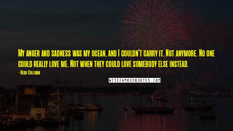 Heidi Cullinan Quotes: My anger and sadness was my ocean, and I couldn't carry it. Not anymore. No one could really love me. Not when they could love somebody else instead.