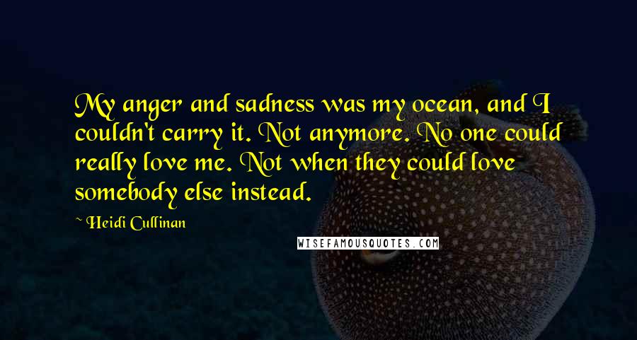 Heidi Cullinan Quotes: My anger and sadness was my ocean, and I couldn't carry it. Not anymore. No one could really love me. Not when they could love somebody else instead.