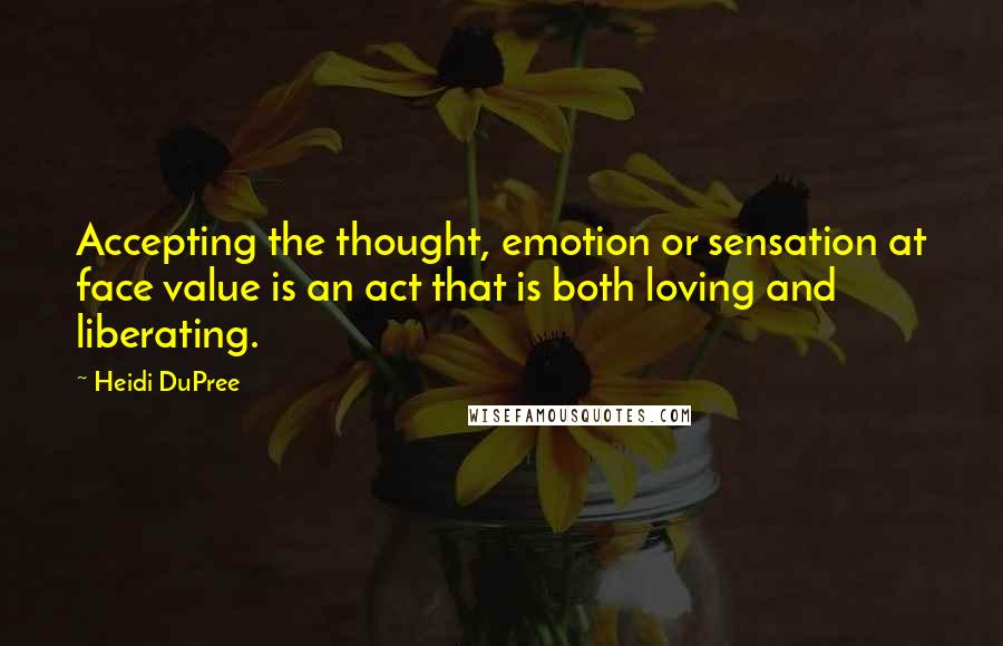 Heidi DuPree Quotes: Accepting the thought, emotion or sensation at face value is an act that is both loving and liberating.