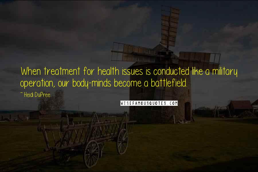 Heidi DuPree Quotes: When treatment for health issues is conducted like a military operation, our body-minds become a battlefield.