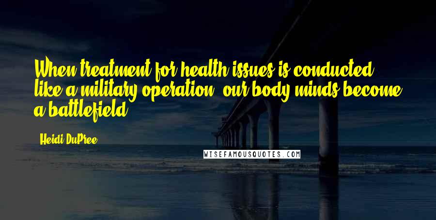 Heidi DuPree Quotes: When treatment for health issues is conducted like a military operation, our body-minds become a battlefield.