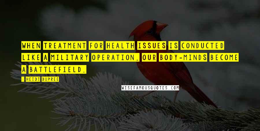 Heidi DuPree Quotes: When treatment for health issues is conducted like a military operation, our body-minds become a battlefield.