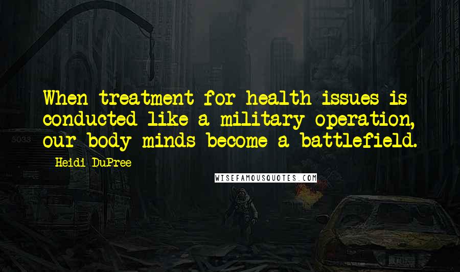 Heidi DuPree Quotes: When treatment for health issues is conducted like a military operation, our body-minds become a battlefield.