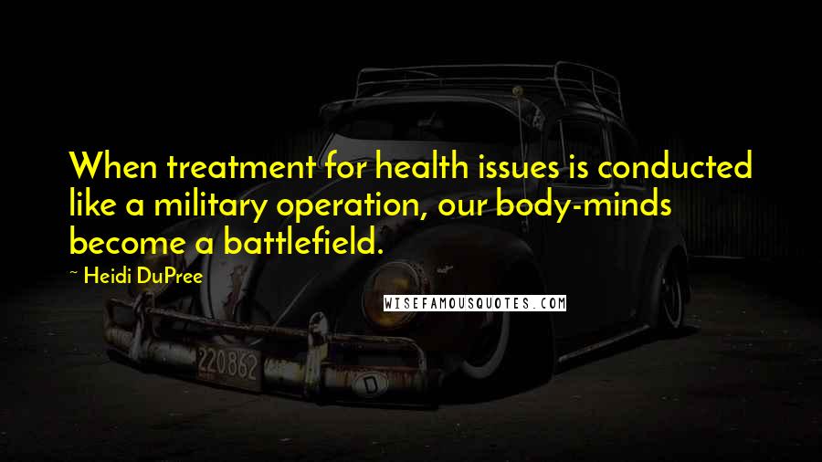 Heidi DuPree Quotes: When treatment for health issues is conducted like a military operation, our body-minds become a battlefield.