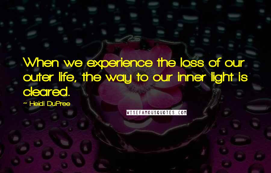 Heidi DuPree Quotes: When we experience the loss of our outer life, the way to our inner light is cleared.