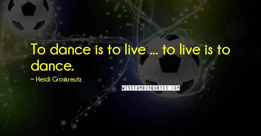 Heidi Groskreutz Quotes: To dance is to live ... to live is to dance.