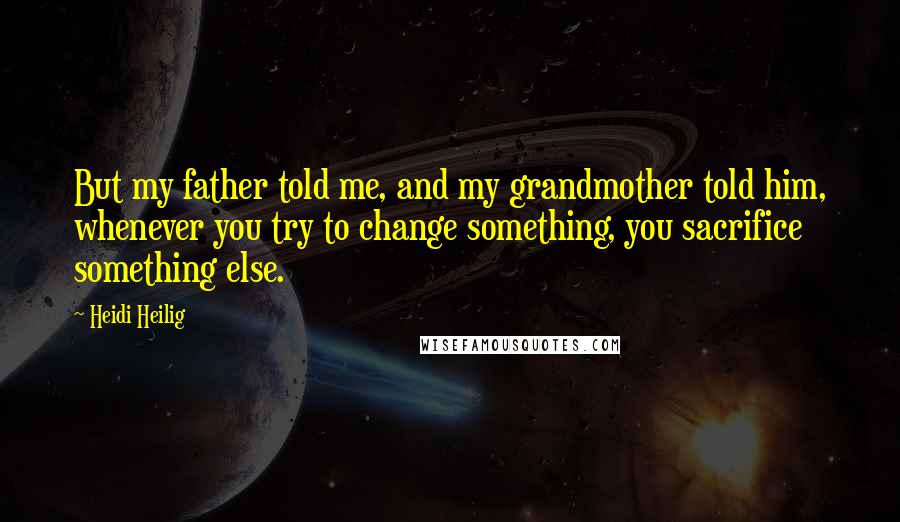 Heidi Heilig Quotes: But my father told me, and my grandmother told him, whenever you try to change something, you sacrifice something else.