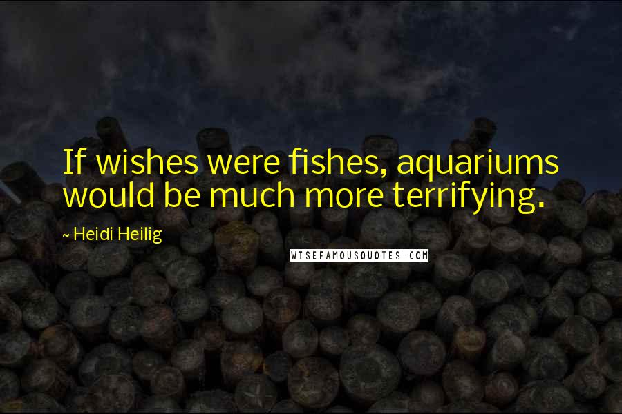 Heidi Heilig Quotes: If wishes were fishes, aquariums would be much more terrifying.