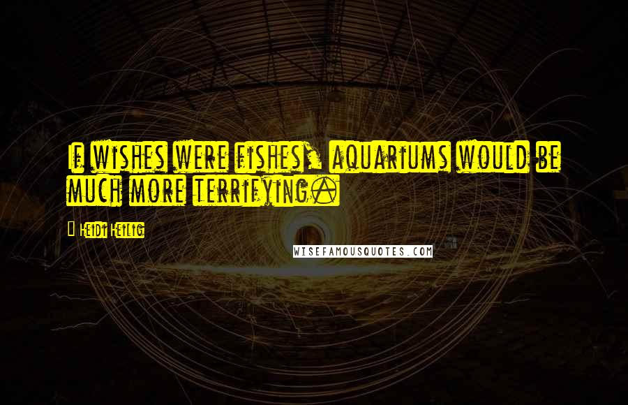 Heidi Heilig Quotes: If wishes were fishes, aquariums would be much more terrifying.