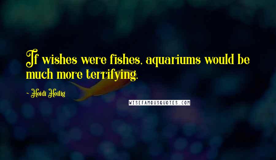 Heidi Heilig Quotes: If wishes were fishes, aquariums would be much more terrifying.