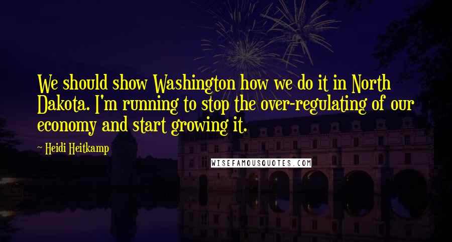 Heidi Heitkamp Quotes: We should show Washington how we do it in North Dakota. I'm running to stop the over-regulating of our economy and start growing it.