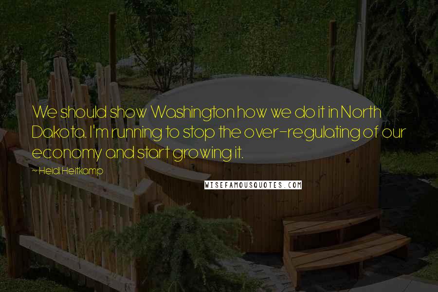 Heidi Heitkamp Quotes: We should show Washington how we do it in North Dakota. I'm running to stop the over-regulating of our economy and start growing it.