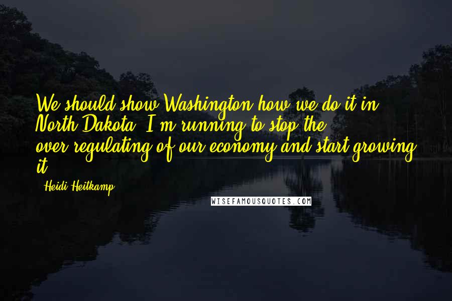 Heidi Heitkamp Quotes: We should show Washington how we do it in North Dakota. I'm running to stop the over-regulating of our economy and start growing it.