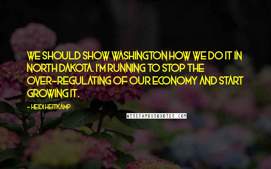 Heidi Heitkamp Quotes: We should show Washington how we do it in North Dakota. I'm running to stop the over-regulating of our economy and start growing it.