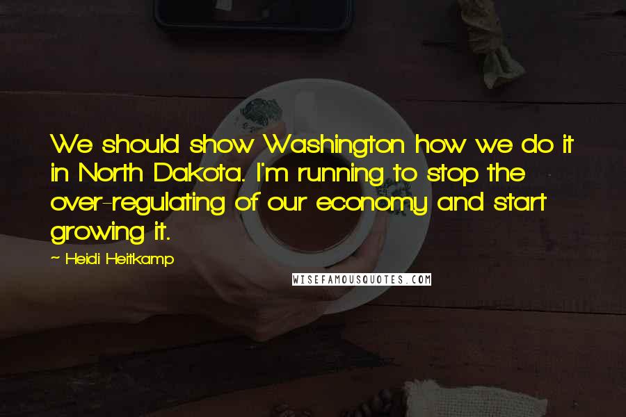 Heidi Heitkamp Quotes: We should show Washington how we do it in North Dakota. I'm running to stop the over-regulating of our economy and start growing it.