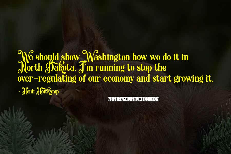 Heidi Heitkamp Quotes: We should show Washington how we do it in North Dakota. I'm running to stop the over-regulating of our economy and start growing it.