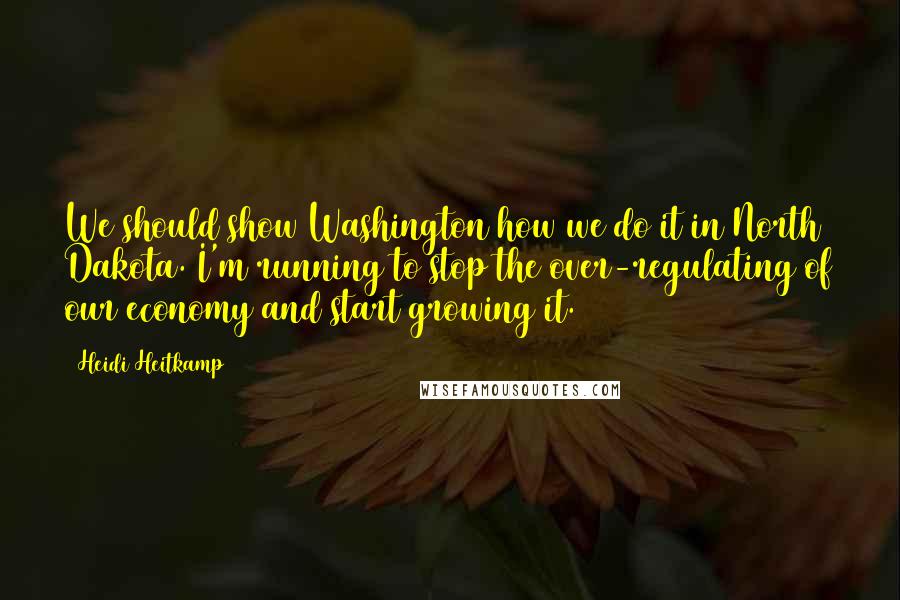 Heidi Heitkamp Quotes: We should show Washington how we do it in North Dakota. I'm running to stop the over-regulating of our economy and start growing it.