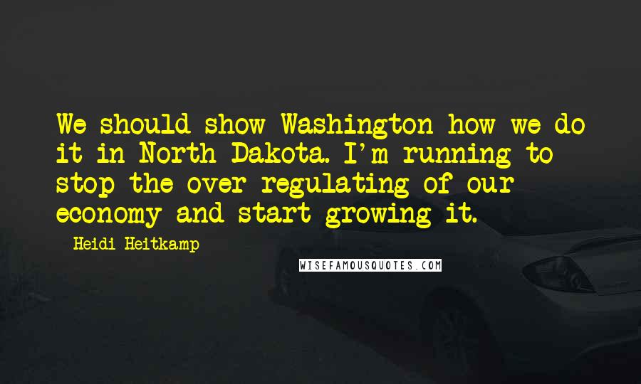 Heidi Heitkamp Quotes: We should show Washington how we do it in North Dakota. I'm running to stop the over-regulating of our economy and start growing it.