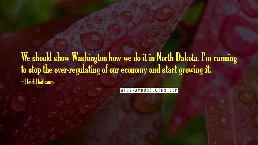 Heidi Heitkamp Quotes: We should show Washington how we do it in North Dakota. I'm running to stop the over-regulating of our economy and start growing it.