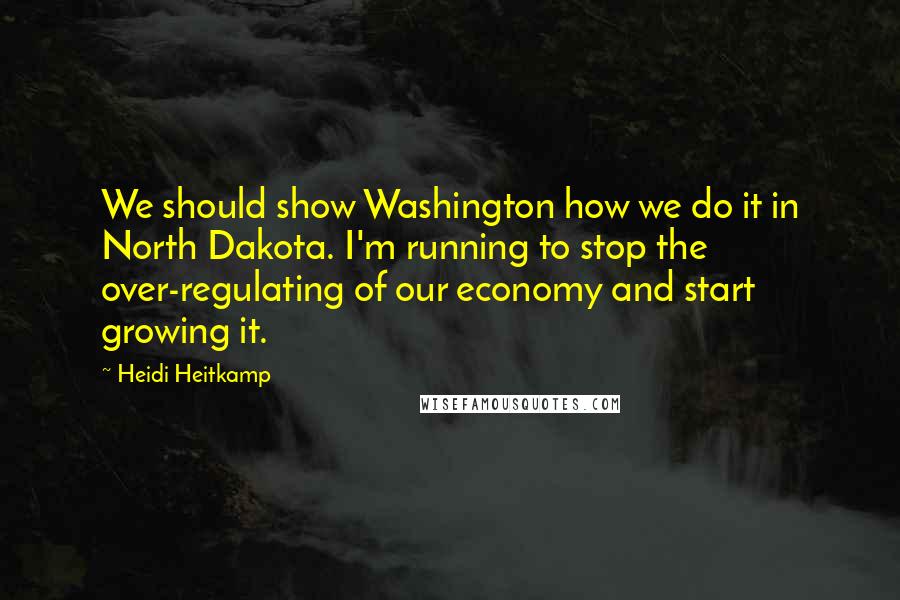 Heidi Heitkamp Quotes: We should show Washington how we do it in North Dakota. I'm running to stop the over-regulating of our economy and start growing it.